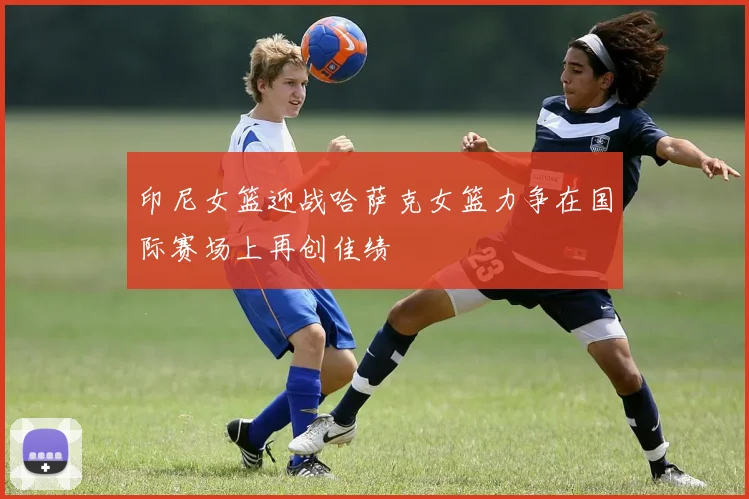 印尼女篮迎战哈萨克女篮力争在国际赛场上再创佳绩