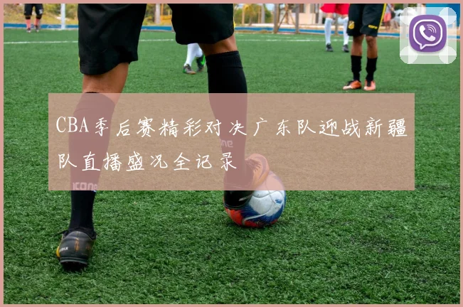 CBA季后赛精彩对决广东队迎战新疆队直播盛况全记录