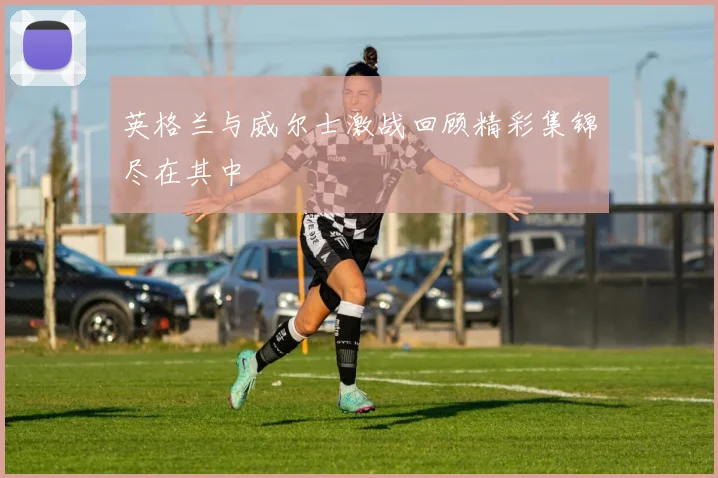 英格兰与威尔士激战回顾精彩集锦尽在其中