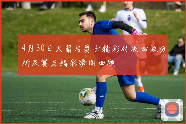 4月30日火箭与爵士精彩对决回放分析及赛后精彩瞬间回顾