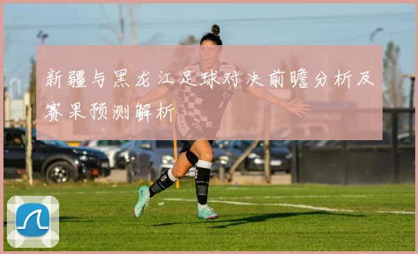 新疆与黑龙江足球对决前瞻分析及赛果预测解析