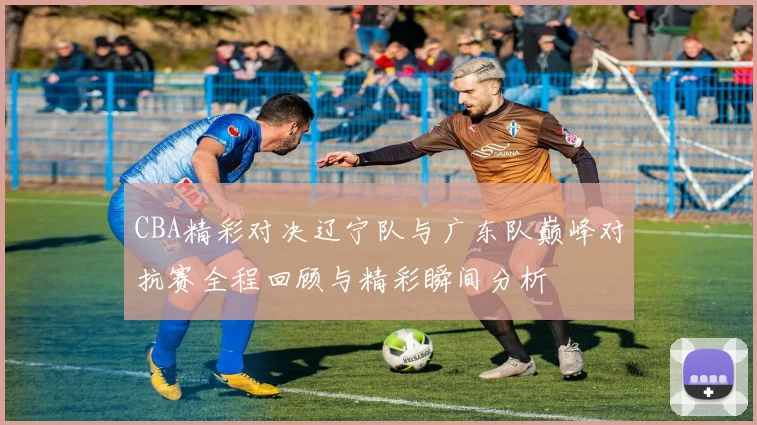 CBA精彩对决辽宁队与广东队巅峰对抗赛全程回顾与精彩瞬间分析