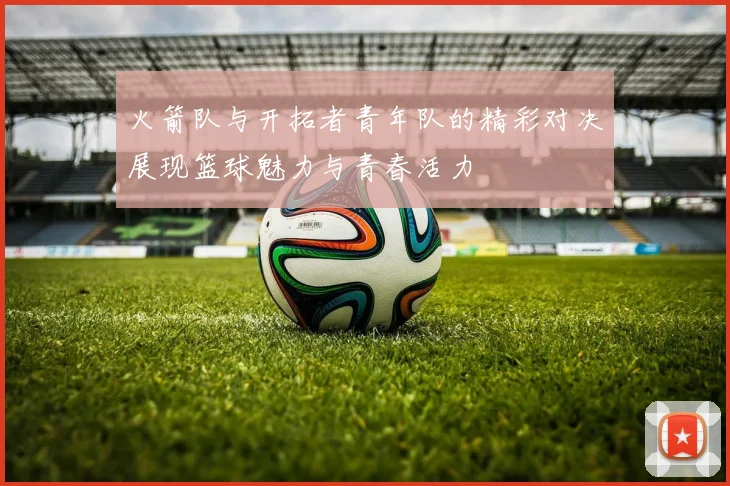 火箭队与开拓者青年队的精彩对决展现篮球魅力与青春活力