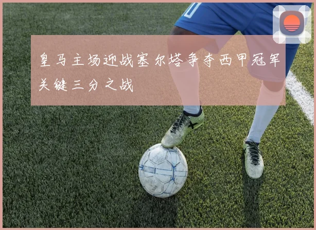 皇马主场迎战塞尔塔争夺西甲冠军关键三分之战