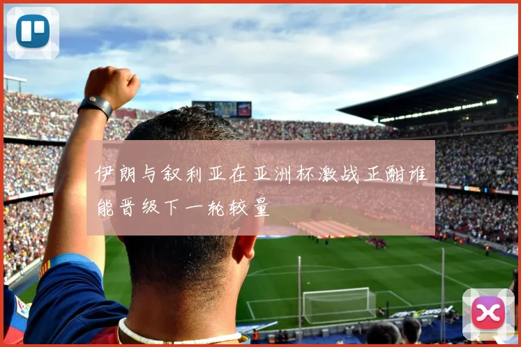 伊朗与叙利亚在亚洲杯激战正酣谁能晋级下一轮较量