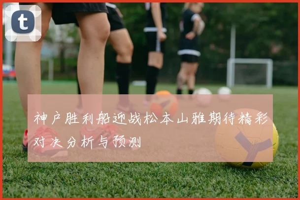 神户胜利船迎战松本山雅期待精彩对决分析与预测