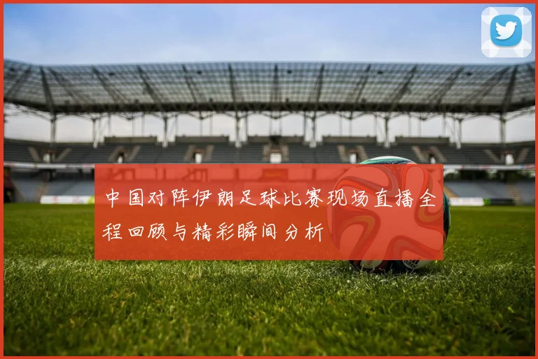 中国对阵伊朗足球比赛现场直播全程回顾与精彩瞬间分析