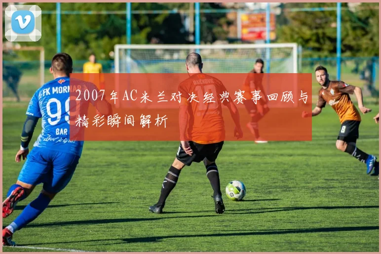 2007年AC米兰对决经典赛事回顾与精彩瞬间解析