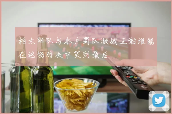柏太阳队与水户蜀队激战正酣谁能在这场对决中笑到最后