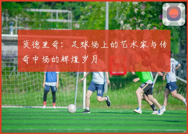 莫德里奇：足球场上的艺术家与传奇中场的辉煌岁月