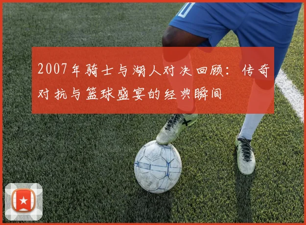 2007年骑士与湖人对决回顾：传奇对抗与篮球盛宴的经典瞬间