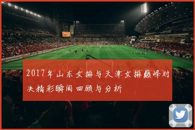 2017年山东女排与天津女排巅峰对决精彩瞬间回顾与分析