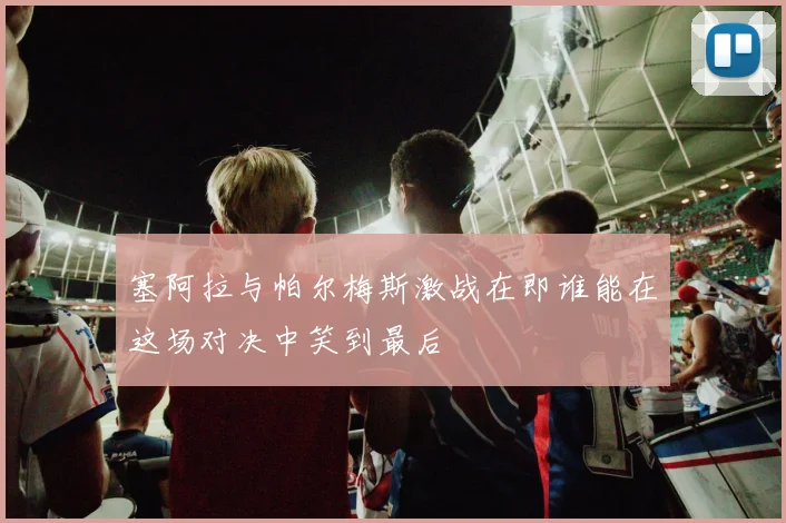 塞阿拉与帕尔梅斯激战在即谁能在这场对决中笑到最后