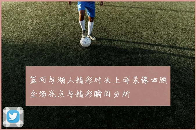 篮网与湖人精彩对决上海录像回顾全场亮点与精彩瞬间分析