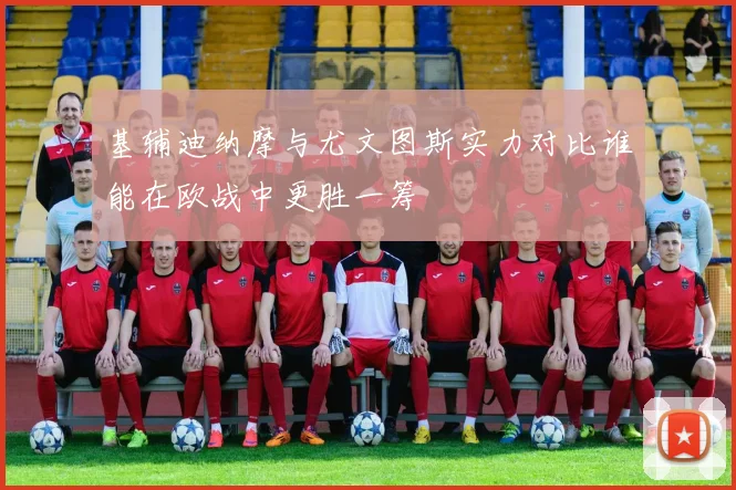 基辅迪纳摩与尤文图斯实力对比谁能在欧战中更胜一筹
