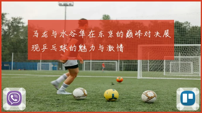 马龙与水谷隼在东京的巅峰对决展现乒乓球的魅力与激情