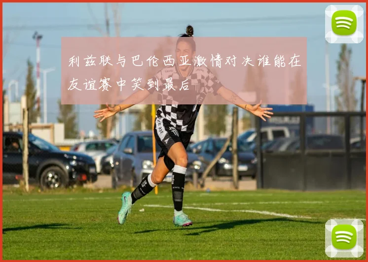 利兹联与巴伦西亚激情对决谁能在友谊赛中笑到最后
