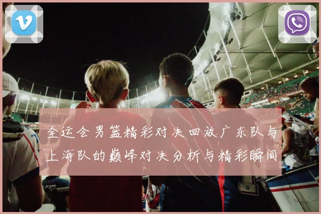 全运会男篮精彩对决回放广东队与上海队的巅峰对决分析与精彩瞬间回顾